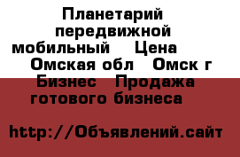 Планетарий (передвижной, мобильный) › Цена ­ 150.. - Омская обл., Омск г. Бизнес » Продажа готового бизнеса   